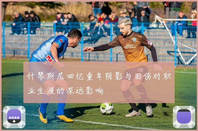 什琴斯尼回忆童年阴影与旧伤对职业生涯的深远影响