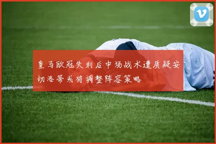 皇马欧冠失利后中场战术遭质疑安切洛蒂或将调整阵容策略