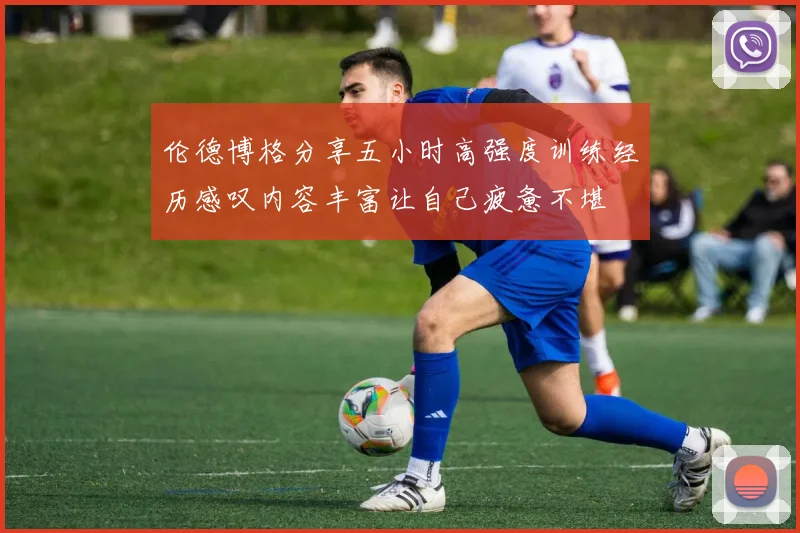 伦德博格分享五小时高强度训练经历感叹内容丰富让自己疲惫不堪