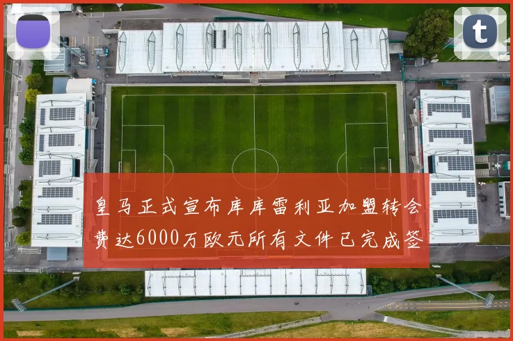 皇马正式宣布库库雷利亚加盟转会费达6000万欧元所有文件已完成签署