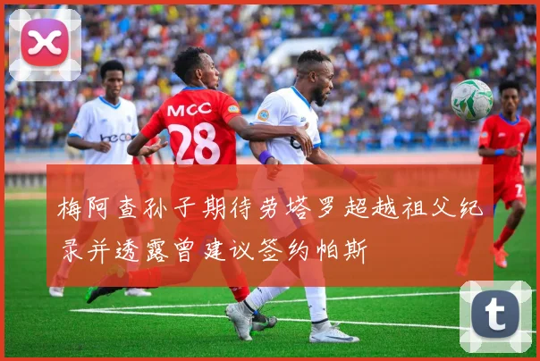 梅阿查孙子期待劳塔罗超越祖父纪录并透露曾建议签约帕斯