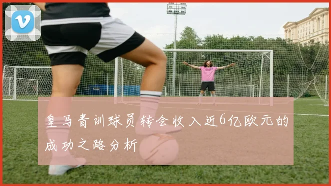 皇马青训球员转会收入近6亿欧元的成功之路分析