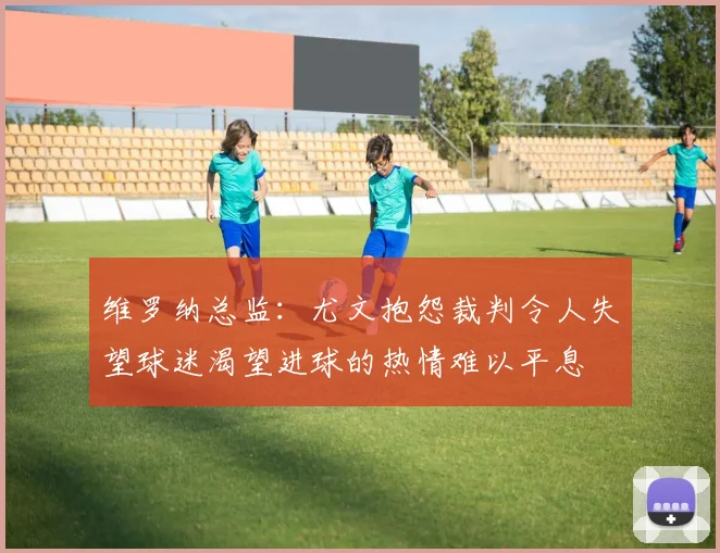 维罗纳总监：尤文抱怨裁判令人失望球迷渴望进球的热情难以平息
