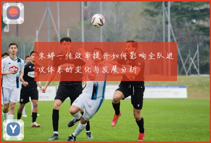 朱婷一传效率提升如何影响全队进攻体系的变化与发展分析