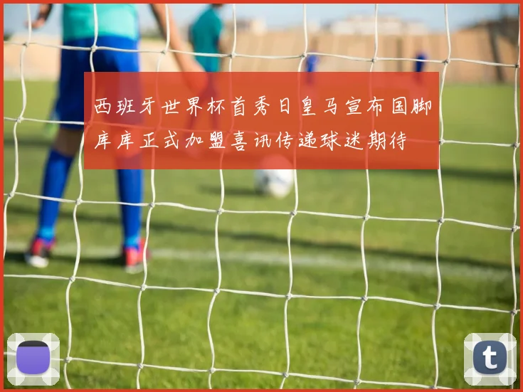 西班牙世界杯首秀日皇马宣布国脚库库正式加盟喜讯传递球迷期待