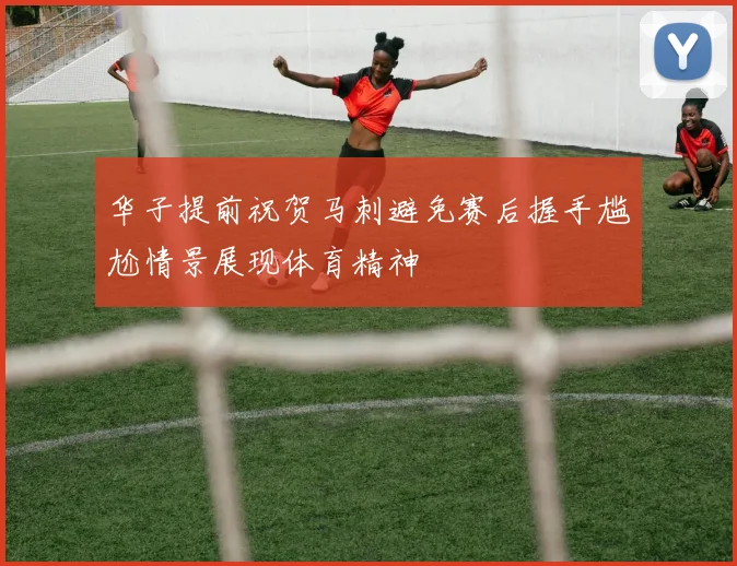 华子提前祝贺马刺避免赛后握手尴尬情景展现体育精神