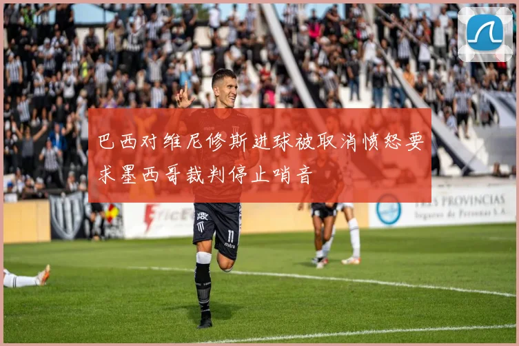巴西对维尼修斯进球被取消愤怒要求墨西哥裁判停止哨音