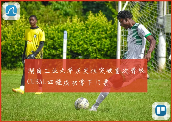 湖南工业大学历史性突破首次晋级CUBAL四强成功拿下门票