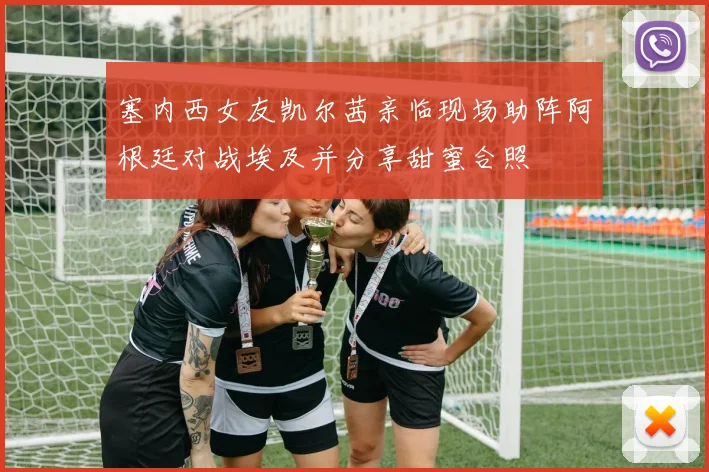 塞内西女友凯尔茜亲临现场助阵阿根廷对战埃及并分享甜蜜合照