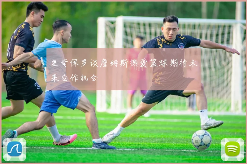 里奇保罗谈詹姆斯热爱篮球期待未来合作机会