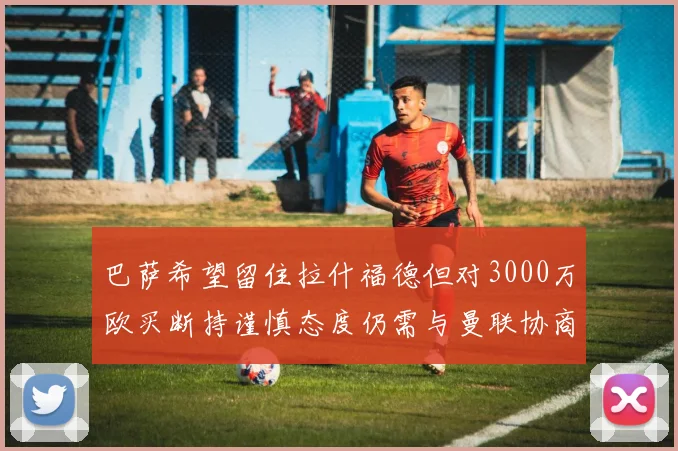 巴萨希望留住拉什福德但对3000万欧买断持谨慎态度仍需与曼联协商