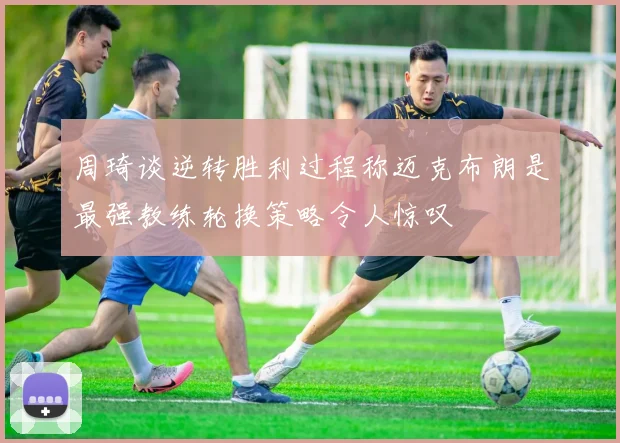 周琦谈逆转胜利过程称迈克布朗是最强教练轮换策略令人惊叹