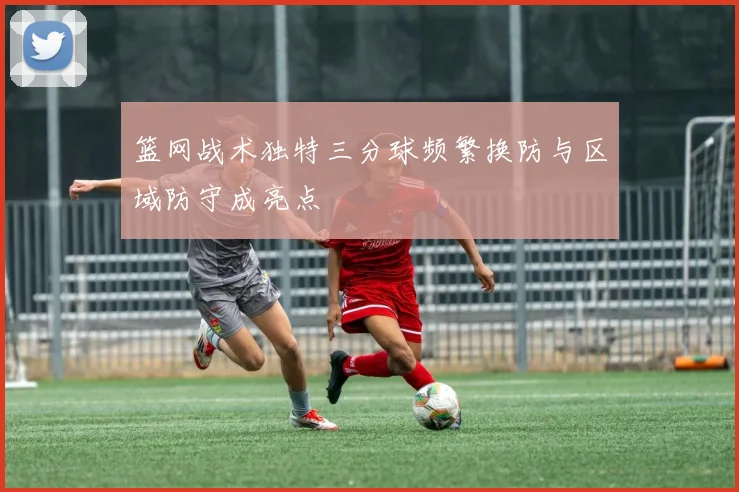 篮网战术独特三分球频繁换防与区域防守成亮点