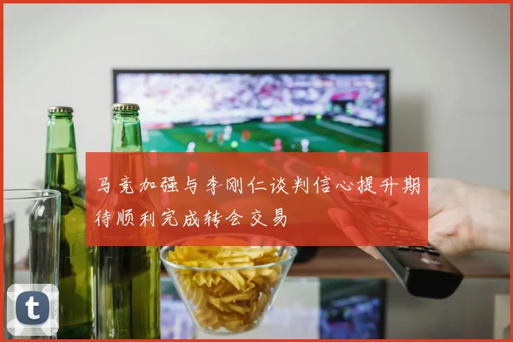 马竞加强与李刚仁谈判信心提升期待顺利完成转会交易