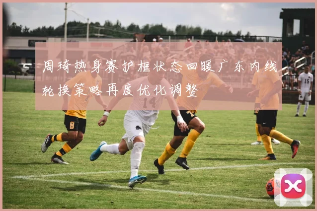 周琦热身赛护框状态回暖广东内线轮换策略再度优化调整