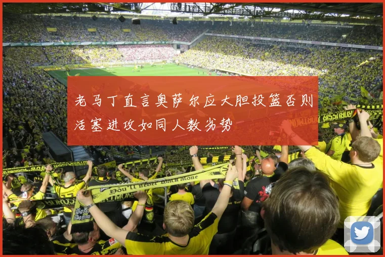 老马丁直言奥萨尔应大胆投篮否则活塞进攻如同人数劣势