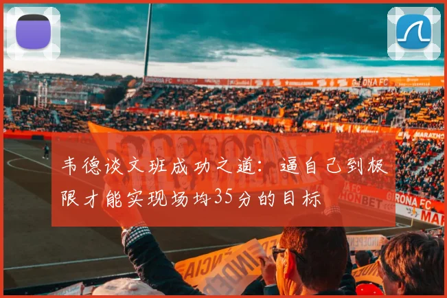 韦德谈文班成功之道:逼自己到极限才能实现场均35分的目标
