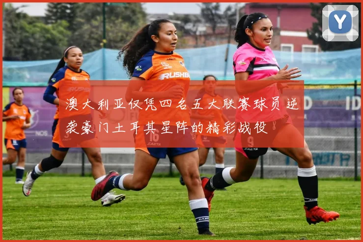 澳大利亚仅凭四名五大联赛球员逆袭豪门土耳其星阵的精彩战役