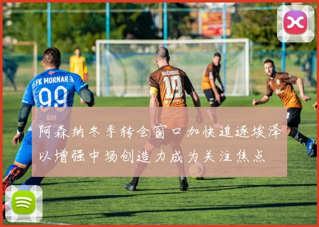 阿森纳冬季转会窗口加快追逐埃泽以增强中场创造力成为关注焦点