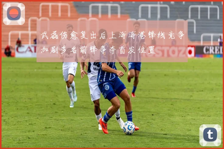 武磊伤愈复出后上海海港锋线竞争加剧多名前锋争夺首发位置