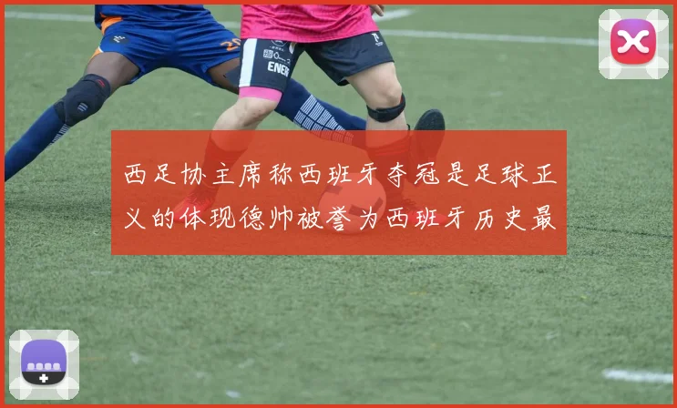 西足协主席称西班牙夺冠是足球正义的体现德帅被誉为西班牙历史最佳教练