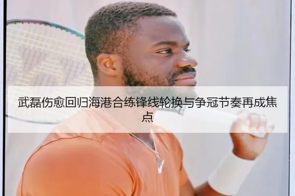 武磊伤愈回归海港合练锋线轮换与争冠节奏再成焦点